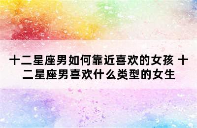 十二星座男如何靠近喜欢的女孩 十二星座男喜欢什么类型的女生